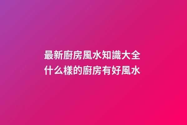 最新廚房風水知識大全 什么樣的廚房有好風水
